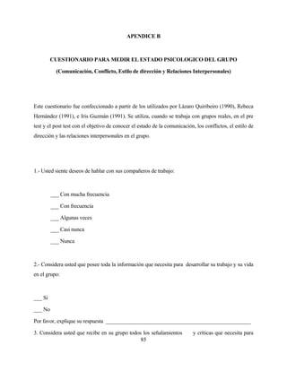 85 
APENDICE B 
CUESTIONARIO PARA MEDIR EL ESTADO PSICOLOGICO DEL GRUPO 
(Comunicación, Conflicto, Estilo de dirección y Relaciones Interpersonales) 
Este cuestionario fue confeccionado a partir de los utilizados por Lázaro Quiribeiro (1990), Rebeca Hernández (1991), e Iris Guzmán (1991). Se utiliza, cuando se trabaja con grupos reales, en el pre test y el post test con el objetivo de conocer el estado de la comunicación, los conflictos, el estilo de dirección y las relaciones interpersonales en el grupo. 
1.- Usted siente deseos de hablar con sus compañeros de trabajo: 
___ Con mucha frecuencia 
___ Con frecuencia 
___ Algunas veces 
___ Casi nunca 
___ Nunca 
2.- Considera usted que posee toda la información que necesita para desarrollar su trabajo y su vida en el grupo: 
___ Si 
___ No 
Por favor, explique su respuesta _____________________________________________________ 
3. Considera usted que recibe en su grupo todos los señalamientos y críticas que necesita para  