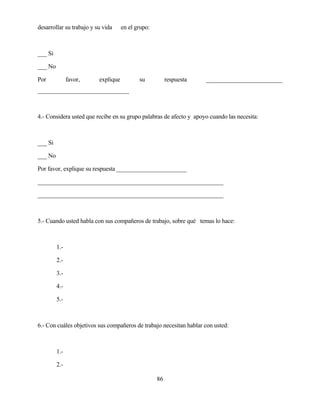 86 
desarrollar su trabajo y su vida en el grupo: 
___ Si 
___ No 
Por favor, explique su respuesta _________________________ ______________________________ 
4.- Considera usted que recibe en su grupo palabras de afecto y apoyo cuando las necesita: 
___ Si 
___ No 
Por favor, explique su respuesta _______________________ 
_____________________________________________________________ 
_____________________________________________________________ 
5.- Cuando usted habla con sus compañeros de trabajo, sobre qué temas lo hace: 
1.- 
2.- 
3.- 
4.- 
5.- 
6.- Con cuáles objetivos sus compañeros de trabajo necesitan hablar con usted: 
1.- 
2.-  