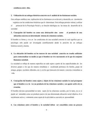 6 
establecen entre ellos. 
2. Utilización de un enfoque histórico-concreto en el análisis de los fenómenos sociales. 
Este enfoque establece una explicación de los fenómenos en su devenir y desarrollo, en vinculación orgánica con las condiciones históricas que lo determinan. Este enfoque permite valorar y utilizar el potencial de la Psicología Social y su función ideológica en las tareas de desarrollo de la sociedad. 
3. Concepción del hombre no como una abstracción sino como el producto de una ubicación concreta en determinado sistema de relaciones sociales. 
El hombre se forma y vive en las condiciones de una sociedad concreta lo cual significa que su psicología sólo puede ser investigada científicamente desde la posición de un enfoque histórico-social y clasista. 
4. La ubicación del hombre en los marcos de una sociedad concreta no resulta suficiente para contextualizar su medio ya que el hombre no vive meramente en lo que de conjunto llamamos sociedad. 
La sociedad se refleja de manera específica en cada sujeto a partir de las especificidades de los diversos grupos a los que de manera simultánea o escalonada pertenece (la familia, grupo de amigos, grupos escolares, laborales, etc.) y en los que transcurre de manera concreta e inmediata su vida. 
5. Concepción del hombre como sujeto y objeto de las relaciones sociales lo cual presupone que el hombre es a la vez un producto de las relaciones sociales y un agente activo de su creación. 
El hombre deviene personalidad en tanto sujeto de las relaciones sociales, por lo tanto, no es ni puede ser entendido como un producto pasivo de una determinada ubicación social objetiva, él es socialmente activo y solamente como sujeto de la actividad se convierte en personalidad. 
6. Las relaciones entre el hombre y la sociedad deben ser concebidas como un proceso  