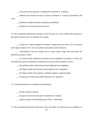 88 
___ Conversar con los operarios y le plantearle nuevamente el problema. 
___ Redactar una circular en la que se exhorte a disminuir el tiempo de permanencia del avión. 
___ Realizar un estudio del puesto de trabajo con problemas. 
___ Sustituir a los malos operarios por nuevos. 
10.- De las siguientes proposiciones marque con una X las que a su juicio reflejen más la manera en que usted se relaciona con los miembros de su grupo. 
___ Cuando veo a algún compañero de trabajo en algún receso me acerco a él y le converso sobre algunos aspectos de la vida, mis opiniones personales acerca de algo etc. 
___ Generalmente estoy tan ocupado que no tengo mucho tiempo libre para darle mis opiniones personales a nadie. 
___ No recibo mucha información por parte de mis compañeros de trabajo y eso hace que con mucha frecuencia me sorprendo al enterarme de cosas que todo el mundo ya conoce. 
___ Me molesto cuando el jefe premia el buen trabajo de mis compañeros: 
___ Me alegro cuando el jefe premia el buen trabajo de mis compañeros. 
___ Me alegro cuando el jefe reprime o reprende a alguien cuando incumple. 
___ Si tengo que consultar algo, prefiero hacerlo a mis superiores. 
11.- Cuando dos personas en su trabajo tienen problemas: 
___ El jefe es quien lo resuelve. 
___ El grupo no interviene, deja que los implicados se arreglen. 
___ Aparece siempre un intermediario que trata de solucionarlo. 
12.- De las siguientes alternativas seleccione la que más refleja las relaciones que se establecen en  