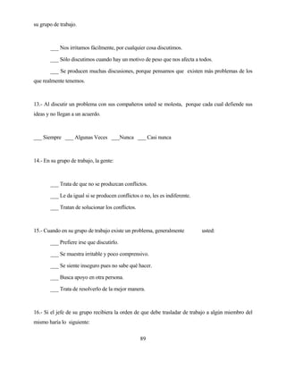 89 
su grupo de trabajo. 
___ Nos irritamos fácilmente, por cualquier cosa discutimos. 
___ Sólo discutimos cuando hay un motivo de peso que nos afecta a todos. 
___ Se producen muchas discusiones, porque pensamos que existen más problemas de los que realmente tenemos. 
13.- Al discutir un problema con sus compañeros usted se molesta, porque cada cual defiende sus ideas y no llegan a un acuerdo. 
___ Siempre ___ Algunas Veces ___Nunca ___ Casi nunca 
14.- En su grupo de trabajo, la gente: 
___ Trata de que no se produzcan conflictos. 
___ Le da igual si se producen conflictos o no, les es indiferente. 
___ Tratan de solucionar los conflictos. 
15.- Cuando en su grupo de trabajo existe un problema, generalmente usted: 
___ Prefiere irse que discutirlo. 
___ Se muestra irritable y poco comprensivo. 
___ Se siente inseguro pues no sabe qué hacer. 
___ Busca apoyo en otra persona. 
___ Trata de resolverlo de la mejor manera. 
16.- Si el jefe de su grupo recibiera la orden de que debe trasladar de trabajo a algún miembro del mismo haría lo siguiente:  