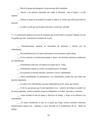 90 
___ Decirle al grupo que designara a la persona que debe trasladarse. 
___ Buscar a una persona capacitada que medie la discusión entre el grupo y su jefe superior. 
___ Explicar al grupo la necesidad de cumplir la orden y el criterio que utilizó para hacer la elección. 
___ Le pide a su jefe que sea él quien seleccione a la persona indicada. 
17.- A continuación aparecen una serie de conductas que un jefe puede o no poseer. Marque con una X aquéllas que más caracterizan la conducta de su jefe. 
___ Sistemáticamente mantiene un intercambio de opiniones y criterios con los subordinados. 
___ Ha manifestado que no le gusta relacionarse con las personas a quien dirige. 
___ En las reuniones se muestra preocupado y atento a las disstintas opiniones vertidas por los subordinados. 
___ Generalmente anda sólo, sin reparar en la gente que lo rodea. 
___ Generalmente impone su criterio, escuchando poco a los demás. 
___ En ocasiones se muestra tolerante y permisivo con los subordinados. 
___ Ofrece posibilidades de participación a los subordinados cuando hay que tomar una decisión importante . 
___ Le ofrece a los subordinados una gran independencia en las tareas que realizan. 
___ Es de los que piensan que lo más importante en un colectivo de trabajo es cumplir con las tareas asignadas siendo secundario el que los trabajadores se sientan partícipes y contentos. 
___ Actúa trazando él sólo los planes y directivas de trabajo y luego se las informa a sus subordinados. 
___ Su mayor satisfacción es que en el grupo que dirige existan excelentes relaciones interpersonales aunque esto implique, a veces, descuido en el cumplimiento de los planes de trabajo.  