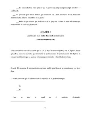 91 
___ Su único objetivo como jefe es que el grupo que dirige siempre cumpla con todo lo establecido. 
___ Se preocupa por buscar formas que estimulen un buen desarrollo de las relaciones interpersonales entre los miembros de su grupo. 
___ Es de los que piensan que la eficiencia de un grupo de trabajo se mide únicamente por sus resultados en cifras de producción. 
APENDICE C 
Cuestionario para medir el uso de la comunicación 
(Para utilizar en el re test) 
Este cuestionario fue confeccionado por la Lic. Rebeca Hernández (1991) con el objetivo de ser aplicado a todos los cursistas que recibieron el entrenamiento de comunicación. El objetivo es conocer la utilización que se le dió al sistema de conocimientos y habilidades recibidas. 
A partir del programa de entrenamiento que usted recibió en el área de la comunicación por favor diga: 
1.- Usted considera que la comunicación ha mejorado en su grupo de trabajo? 
___ Si 
___ No 
Cuál ha sido su papel en el resultado alcanzado? ________________________________________  