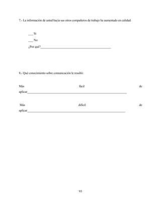 93 
7.- La información de usted hacia sus otros compañeros de trabajo ha aumentado en calidad. 
___ Si 
___ No 
¿Por qué?______________________________________________ 
8.- Qué conocimiento sobre comunicación le resultó: 
Más fácil de aplicar_________________________________________________________________ 
Más difícil de aplicar________________________________________________________________  
