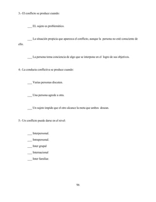 96 
3.- El conflicto se produce cuando: 
___ EL sujeto es problemático. 
___ La situación propicia que aparezca el conflicto, aunque la persona no esté consciente de ello. 
___ La persona toma conciencia de algo que se interpone en el logro de sus objetivos. 
4.- La conducta conflictiva se produce cuando: 
___ Varias personas discuten. 
___ Una persona agrede a otra. 
___ Un sujeto impide que el otro alcance la meta que ambos desean. 
5.- Un conflicto puede darse en el nivel: 
___ Interpersonal. 
___ Intrapersonal. 
___ Inter grupal 
___ Internacional 
___ Inter familiar.  