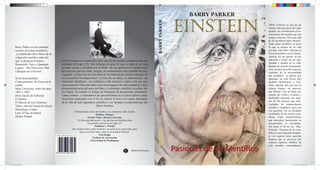 BARRY PARKER

                                                                                                                                                                          einstein




                                                                                                                                               BARRY PARKER
                                                                                                                                                                                                    Albert Einstein es una de las
                                                                                                                                                                                                    mentes más preclaras del siglo
                                                                                                                                                                                                    pasado. Su contribución al co-
                                                                                                                                                                                                    nocimiento del mundo que nos
                                                                                                                                                                                                    rodea es enorme. Pero más allá
                                                                                                                                                                                                    de la legendaria labor desarro-
                                                                                                                                                                                                    llada como cientíﬁco, es poco
       Barry Parker es un Laureado                                                                                                                                                                  lo que se conoce de su vida
       escritor de temas cientíﬁcos                                                                                                                                                                 privada. Este libro. Muestra al
        y a publicado doce libros de di-                                                                                                                                                            Einstein hombre, en su vida do-
       vulgación cientíﬁca entre los                                                                                                                                                                méstica, en sus gustos, en sus
       que se destacan Einstein                 Albert Einstein es reconocido como una del las mentes cientíﬁcas mas im-                                                                            aﬁciones y como un ser apa-
                                                portantes del siglo XX. Sin embargo es poco lo que se sabe de su vida                                                                               sionado y amante de la vida.
       Brainchild: Easy y Quantum
                                                                                                                                                                                                    Basado en nutrida documenta-
       Legacy : The Discovery That              privada, oculta y olvidada tras el brillo de sus aportes a la comprensión
                                                                                                                                                                                                    ción, el autor describe aspectos
       Changed our Universe.                    del universo que no rodea. Surgen, en consecuencia una cantidad de inte-




                                                                                                                                               Pasiones de un Cientíﬁco
                                                                                                                                                                                                    cruciales de la personalidad
                                                rrogantes. ¿Cómo era su vida fuera de los laboratorios donde trabajaba en                                                                           del cientíﬁco: su pasión por
       Se ha desempeñado                        sus incesantes investigaciones? ¿Cómo fue su niñez, su adolescencia, sus                                                                            aprender, no solo Física sino
       Como profesor de Física en la            relaciones familiares , su conﬂictiva vida amorosa; cuales eran sus mas                                                                             también Matemática y Filo-
       estado                                   caros intereses? Develar todos estos interrogantes ha sido cuidadosa y bien                                                                         sofía, además del amo por la
       State University entre los años          documentada tarea del autor del libro, el celebrado cientíﬁco y escritor Ba-                                                                        música clásica, en especial,
       1967 y 1997.                             rry Parker. Es notable el trabajo de búsqueda de documentos personales.                                                                             por Mozart. Fue un buen eje-
       Otros títulos de Editorial               Cartas intimas y comentarios de personalidades de la época fueron cuida-                                                                            cutante del violín y el piano y
       El Ateneo                                dosamente analizados con el ﬁn de ofrecer al lector un cuadro fascinante                                                                            disfrutaba cantando con algu-
                                                de la vida de este legendario cientíﬁco y ser humano excepcional que fue                                                                            nas de las mujeres que amó.
       El Moisés de Las Américas
                                                                                                                                                                                                    Luchador de temperamento
       Vida y obra del barón de Hirsch                                        Albert Einstein.
                                                                                                                                                                                                    irritable y combativo, pero a la
       Dominique Frisher                                                                                                                                                                            vez paciﬁsta, fue un decidido
                                                              Al ﬁn podemos saber del hombre y no solamente sobre el mito.
       Lula. El hijo de Brasil                                                                                                                                                                      sostenedor de las teorías cien-
                                                                                    Sheldon Glasgow
       Denise Paraná                                                        Premio Nobel , Boston University                                                                                        tíﬁcas. Estas características,
                                                                  Un libro que hará gozar a los que buscan historias sobre                                                                          que marcaban fuertemente su
                                                                            los grandes cientíﬁcos del siglo XX                                                                                     personalidad, lo acompaña-
                                                                                   Publisher`s Weekly                                                                                               ron hasta el ﬁn de sus días.
                                                            Hay muchos libros sobre Einstein y su teoría de la relatividad, pero                                                                    Einstein. Pasiones de un cien-




                                                                                                                                               einstein
                                                                   Este es un libro único sobre el ser humano Einstein.                                                                             tíﬁco es una biografía atrapan-
                                                                                       Paul Hodge
                                           ISBN 995-9193-031-23-4                                                                                                                                   te, en especial para aquellos
                                                                                 Profesor de Astronomia
                                                                               Universidad de Washington
                                                                                                                                                                                                    lectores que se interesen por
                                                                                                                                                                                                    conocer aspectos inéditos de

                                                                                                                                                                          Pasiones de un Cien ﬁco
                                                                                                                                                                                                    este hombre extraordinario
                                                                                                                  A      Editorial El Ateneo
                                           9 959193 031234




libro einstein.indd 1                                                                                                                                                                                                      25/11/2012 05:56:42 p.m.
 