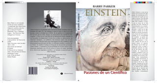 BARRY PARKER

                                                                                                                                                                                       einstein                  Albert Einstein es una de las
                                                                                                                                                                                                                 mentes más preclaras del siglo




                                                                                                                                               Pasiones de un Cientíﬁco BARRY PARKER
                                                                                                                                                                                                                 pasado. Su contribución al co-
                                                                                                                                                                                                                 nocimiento del mundo que nos
                                                                                                                                                                                                                 rodea es enorme. Pero más allá
                                                                                                                                                                                                                 de la legendaria labor desarro-
                                                                                                                                                                                                                 llada como cientíﬁco, es poco
       Barry Parker es un Laureado                                                                                                                                                                               lo que se conoce de su vida
       escritor de temas cientíﬁcos                                                                                                                                                                              privada. Este libro. Muestra al
        y a publicado doce libros de di-                                                                                                                                                                         Einstein hombre, en su vida do-
       vulgación cientíﬁca entre los                                                                                                                                                                             méstica, en sus gustos, en sus
       que se destacan Einstein                 Albert Einstein es reconocido como una del las mentes cientíﬁcas mas im-                                                                                         aﬁciones y como un ser apa-
                                                portantes del siglo XX. Sin embargo es poco lo que se sabe de su vida                                                                                            sionado y amante de la vida.
       Brainchild: Easy y Quantum
                                                                                                                                                                                                                 Basado en nutrida documenta-
       Legacy : The Discovery That              privada, oculta y olvidada tras el brillo de sus aportes a la comprensión
                                                                                                                                                                                                                 ción, el autor describe aspectos
       Changed our Universe.                    del universo que no rodea. Surgen, en consecuencia una cantidad de inte-                                                                                         cruciales de la personalidad
                                                rrogantes. ¿Cómo era su vida fuera de los laboratorios donde trabajaba en                                                                                        del cientíﬁco: su pasión por
       Se ha desempeñado                        sus incesantes investigaciones? ¿Cómo fue su niñez, su adolescencia, sus                                                                                         aprender, no solo Física sino
       Como profesor de Física en la            relaciones familiares , su conﬂictiva vida amorosa; cuales eran sus mas                                                                                          también Matemática y Filo-
       estado                                   caros intereses? Develar todos estos interrogantes ha sido cuidadosa y bien                                                                                      sofía, además del amo por la
       State University entre los años          documentada tarea del autor del libro, el celebrado cientíﬁco y escritor Ba-                                                                                     música clásica, en especial,
       1967 y 1997.                             rry Parker. Es notable el trabajo de búsqueda de documentos personales.                                                                                          por Mozart. Fue un buen eje-
       Otros títulos de Editorial               Cartas intimas y comentarios de personalidades de la época fueron cuida-                                                                                         cutante del violín y el piano y
       El Ateneo                                dosamente analizados con el ﬁn de ofrecer al lector un cuadro fascinante                                                                                         disfrutaba cantando con algu-
                                                de la vida de este legendario cientíﬁco y ser humano excepcional que fue                                                                                         nas de las mujeres que amó.
       El Moisés de Las Américas
                                                                                                                                                                                                                 Luchador de temperamento
       Vida y obra del barón de Hirsch                                        Albert Einstein.
                                                                                                                                                                                                                 irritable y combativo, pero a la
       Dominique Frisher                                                                                                                                                                                         vez paciﬁsta, fue un decidido
                                                              Al ﬁn podemos saber del hombre y no solamente sobre el mito.
       Lula. El hijo de Brasil                                                                                                                                                                                   sostenedor de las teorías cien-




                                                                                                                                               einstein
                                                                                    Sheldon Glasgow
       Denise Paraná                                                        Premio Nobel , Boston University                                                                                                     tíﬁcas. Estas características,
                                                                  Un libro que hará gozar a los que buscan historias sobre                                                                                       que marcaban fuertemente su
                                                                            los grandes cientíﬁcos del siglo XX                                                                                                  personalidad, lo acompaña-
                                                                                   Publisher`s Weekly                                                                                                            ron hasta el ﬁn de sus días.
                                                            Hay muchos libros sobre Einstein y su teoría de la relatividad, pero                                                                                 Einstein. Pasiones de un cien-
                                                                   Este es un libro único sobre el ser humano Einstein.                                                                                          tíﬁco es una biografía atrapan-
                                                                                       Paul Hodge
                                           ISBN 995-9193-031-23-4                                                                                                                                                te, en especial para aquellos
                                                                                 Profesor de Astronomia
                                                                               Universidad de Washington
                                                                                                                                                                                                                 lectores que se interesen por
                                                                                                                                                                                                                 conocer aspectos inéditos de

                                                                                                                                                                                       Pasiones de un Cien ﬁco
                                                                                                                                                                                                                 este hombre extraordinario
                                                                                                                  A      Editorial El Ateneo
                                           9 959193 031234




libro einstein.indd 1                                                                                                                                                                                                                   25/11/2012 11:34:21 p.m.
 
