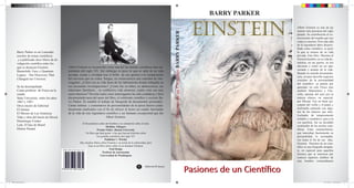 BARRY PARKER


                                                                                                                                                                                        einstein                 Albert Einstein es una de las
                                                                                                                                                                                                                 mentes más preclaras del siglo




                                                                                                                                               Pasiones de un Cientíﬁco BARRY PARKER
                                                                                                                                                                                                                 pasado. Su contribución al co-
                                                                                                                                                                                                                 nocimiento del mundo que nos
                                                                                                                                                                                                                 rodea es enorme. Pero más allá
                                                                                                                                                                                                                 de la legendaria labor desarro-
                                                                                                                                                                                                                 llada como cientíﬁco, es poco
       Barry Parker es un Laureado                                                                                                                                                                               lo que se conoce de su vida
       escritor de temas cientíﬁcos                                                                                                                                                                              privada. Este libro. Muestra al
        y a publicado doce libros de di-                                                                                                                                                                         Einstein hombre, en su vida do-
       vulgación cientíﬁca entre los                                                                                                                                                                             méstica, en sus gustos, en sus
       que se destacan Einstein                 Albert Einstein es reconocido como una del las mentes cientíﬁcas mas im-                                                                                         aﬁciones y como un ser apa-
                                                portantes del siglo XX. Sin embargo es poco lo que se sabe de su vida                                                                                            sionado y amante de la vida.
       Brainchild: Easy y Quantum
                                                                                                                                                                                                                 Basado en nutrida documenta-
       Legacy : The Discovery That              privada, oculta y olvidada tras el brillo de sus aportes a la comprensión
                                                                                                                                                                                                                 ción, el autor describe aspectos
       Changed our Universe.                    del universo que no rodea. Surgen, en consecuencia una cantidad de inte-                                                                                         cruciales de la personalidad
                                                rrogantes. ¿Cómo era su vida fuera de los laboratorios donde trabajaba en                                                                                        del cientíﬁco: su pasión por
       Se ha desempeñado                        sus incesantes investigaciones? ¿Cómo fue su niñez, su adolescencia, sus                                                                                         aprender, no solo Física sino
       Como profesor de Física en la            relaciones familiares , su conﬂictiva vida amorosa; cuales eran sus mas                                                                                          también Matemática y Filo-
       estado                                   caros intereses? Develar todos estos interrogantes ha sido cuidadosa y bien                                                                                      sofía, además del amo por la
       State University entre los años          documentada tarea del autor del libro, el celebrado cientíﬁco y escritor Ba-                                                                                     música clásica, en especial,
       1967 y 1997.                             rry Parker. Es notable el trabajo de búsqueda de documentos personales.                                                                                          por Mozart. Fue un buen eje-
       Otros títulos de Editorial               Cartas intimas y comentarios de personalidades de la época fueron cuida-                                                                                         cutante del violín y el piano y
       El Ateneo                                dosamente analizados con el ﬁn de ofrecer al lector un cuadro fascinante                                                                                         disfrutaba cantando con algu-
                                                de la vida de este legendario cientíﬁco y ser humano excepcional que fue                                                                                         nas de las mujeres que amó.
       El Moisés de Las Américas
                                                                                                                                                                                                                 Luchador de temperamento
       Vida y obra del barón de Hirsch                                        Albert Einstein.
                                                                                                                                                                                                                 irritable y combativo, pero a la
       Dominique Frisher                                                                                                                                                                                         vez paciﬁsta, fue un decidido
                                                              Al ﬁn podemos saber del hombre y no solamente sobre el mito.
       Lula. El hijo de Brasil                                                                                                                                                                                   sostenedor de las teorías cien-




                                                                                                                                               einstein
                                                                                    Sheldon Glasgow
       Denise Paraná                                                        Premio Nobel , Boston University                                                                                                     tíﬁcas. Estas características,
                                                                  Un libro que hará gozar a los que buscan historias sobre                                                                                       que marcaban fuertemente su
                                                                            los grandes cientíﬁcos del siglo XX                                                                                                  personalidad, lo acompaña-
                                                                                   Publisher`s Weekly                                                                                                            ron hasta el ﬁn de sus días.
                                                            Hay muchos libros sobre Einstein y su teoría de la relatividad, pero                                                                                 Einstein. Pasiones de un cien-
                                                                   Este es un libro único sobre el ser humano Einstein.                                                                                          tíﬁco es una biografía atrapan-
                                                                                       Paul Hodge
                                           ISBN 995-9193-031-23-4                                                                                                                                                te, en especial para aquellos
                                                                                 Profesor de Astronomia
                                                                               Universidad de Washington
                                                                                                                                                                                                                 lectores que se interesen por
                                                                                                                                                                                                                 conocer aspectos inéditos de
                                                                                                                                                                                                                 este hombre extraordinario
                                                                                                                  A
                                                                                                                                                                                       Pasiones de un Cien ﬁco
                                                                                                                         Editorial El Ateneo
                                           9 959193 031234




libro einstein.indd 1                                                                                                                                                                                                                   25/11/2012 11:43:06 p.m.
 