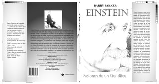 BARRY PARKER


                                                                                                                                                                                             einstein                 Albert Einstein es una de las
                                                                                                                                                                                                                      mentes más preclaras del siglo




                                                                                                                                                    Pasiones de un Cientíﬁco BARRY PARKER
                                                                                                                                                                                                                      pasado. Su contribución al co-
                                                                                                                                                                                                                      nocimiento del mundo que nos
                                                                                                                                                                                                                      rodea es enorme. Pero más allá
                                                                                                                                                                                                                      de la legendaria labor desarro-
                                                                                                                                                                                                                      llada como cientíﬁco, es poco
       Barry Parker es un Laureado                                                                                                                                                                                    lo que se conoce de su vida
       escritor de temas cientíﬁcos                                                                                                                                                                                   privada. Este libro. Muestra al
        y a publicado doce libros de di-                                                                                                                                                                              Einstein hombre, en su vida do-
       vulgación cientíﬁca entre los                                                                                                                                                                                  méstica, en sus gustos, en sus
       que se destacan Einstein                        Albert Einstein es reconocido como una del las mentes cientíﬁcas mas im-                                                                                       aﬁciones y como un ser apa-
                                                       portantes del siglo XX. Sin embargo es poco lo que se sabe de su vida                                                                                          sionado y amante de la vida.
       Brainchild: Easy y Quantum
                                                                                                                                                                                                                      Basado en nutrida documenta-
       Legacy : The Discovery That                     privada, oculta y olvidada tras el brillo de sus aportes a la comprensión
                                                                                                                                                                                                                      ción, el autor describe aspectos
       Changed our Universe.                           del universo que no rodea. Surgen, en consecuencia una cantidad de inte-                                                                                       cruciales de la personalidad
                                                       rrogantes. ¿Cómo era su vida fuera de los laboratorios donde trabajaba en                                                                                      del cientíﬁco: su pasión por
       Se ha desempeñado                               sus incesantes investigaciones? ¿Cómo fue su niñez, su adolescencia, sus                                                                                       aprender, no solo Física sino
       Como profesor de Física en la                   relaciones familiares , su conﬂictiva vida amorosa; cuales eran sus mas                                                                                        también Matemática y Filo-
       estado                                          caros intereses? Develar todos estos interrogantes ha sido cuidadosa y bien                                                                                    sofía, además del amo por la
       State University entre los años                 documentada tarea del autor del libro, el celebrado cientíﬁco y escritor Ba-                                                                                   música clásica, en especial,
       1967 y 1997.                                    rry Parker. Es notable el trabajo de búsqueda de documentos personales.                                                                                        por Mozart. Fue un buen eje-
       Otros títulos de Editorial                      Cartas intimas y comentarios de personalidades de la época fueron cuida-                                                                                       cutante del violín y el piano y
       El Ateneo                                       dosamente analizados con el ﬁn de ofrecer al lector un cuadro fascinante                                                                                       disfrutaba cantando con algu-
                                                       de la vida de este legendario cientíﬁco y ser humano excepcional que fue                                                                                       nas de las mujeres que amó.
       El Moisés de Las Américas
                                                                                                                                                                                                                      Luchador de temperamento
       Vida y obra del barón de Hirsch                                               Albert Einstein.
                                                                                                                                                                                                                      irritable y combativo, pero a la
       Dominique Frisher                                                                                                                                                                                              vez paciﬁsta, fue un decidido
                                                                   Al ﬁn podemos saber del hombre y no solamente sobre el mito.
       Lula. El hijo de Brasil                                                                                                                                                                                        sostenedor de las teorías cien-




                                                                                                                                                    einstein
                                                                                         Sheldon Glasgow
       Denise Paraná                                                             Premio Nobel , Boston University                                                                                                     tíﬁcas. Estas características,
                                                                       Un libro que hará gozar a los que buscan historias sobre                                                                                       que marcaban fuertemente su
                                                                                 los grandes cientíﬁcos del siglo XX                                                                                                  personalidad, lo acompaña-
                                                                                        Publisher`s Weekly                                                                                                            ron hasta el ﬁn de sus días.
                                                                 Hay muchos libros sobre Einstein y su teoría de la relatividad, pero                                                                                 Einstein. Pasiones de un cien-
                                                                        Este es un libro único sobre el ser humano Einstein.                                                                                          tíﬁco es una biografía atrapan-
                                                                                            Paul Hodge
                                                ISBN 995-9193-031-23-4                                                                                                                                                te, en especial para aquellos
                                                                                      Profesor de Astronomia
                                                                                    Universidad de Washington
                                                                                                                                                                                                                      lectores que se interesen por
                                                                                                                                                                                                                      conocer aspectos inéditos de
                                                                                                                                                                                                                      este hombre extraordinario
                                                                                                                       A
                                                                                                                                                                                            Pasiones de un Cien ﬁco
                                                                                                                              Editorial El Ateneo
                                              9 959193 031234




libro einstein.indd 1                                                                                                                                                                                                                        25/11/2012 11:44:08 p.m.
                                         Negro de cuatricromía
 