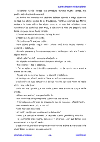 EL CABALLERO DE LA ARMADURA OXIDADA
LA RUTA DEL APRENDIZAJE ROBERT FISHER- 13 -
14/ 5 " #
"
2
+ + "8
16: & 7
, '
1 ( *" & 1
1/ 6' " 7 4& ' 51
8 '
1 / ) : 1
'
1 6; " : 71 '
1 ,
1 # 1
1 , )
1 . 1 '
1 , 1 * ' 1 , '
, '
)
1 2
1 6# 71 '
1 #
1 % 1 * '
1 6& 7
'
1 6% " 7
1 .
1 ( 6 "
71 '
, '
3
 