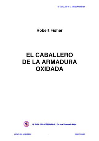 EL CABALLERO DE LA ARMADURA OXIDADA
LA RUTA DEL APRENDIZAJE ROBERT FISHER- 2 -
Robert Fisher
EL CABALLERO
DE LA ARMADURA
OXIDADA
LLLAAA RRRUUUTTTAAA DDDEEELLL AAAPPPRRREEENNNDDDIIIZZZAAAJJJEEE --- PPPooorrr uuunnnaaa VVVeeennneeezzzuuueeelllaaa MMMeeejjjooorrr
 