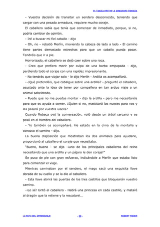 EL CABALLERO DE LA ARMADURA OXIDADA
LA RUTA DEL APRENDIZAJE ROBERT FISHER- 20 -
1 > '
,
'
1 <" 1
1 0 1 ' 1 ,
. "
'
1 1
1 # ) 1 1 & * )
1 6; " " 71 '
*
1 / 1 1 "
6; )
) 7
$ ' ' ' )
'
1 % " * " *
1
'
'
?9 1 14
) 5@
( )
' 8
1 , ) )
14 "5= ' 1 ) "
' "
 