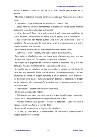 EL CABALLERO DE LA ARMADURA OXIDADA
LA RUTA DEL APRENDIZAJE ROBERT FISHER- 47 -
& $
' (
3
1 ! , !
1 , /
1 1 '( 1 '
" " )
1 ) ' 1
( ' '
)
, ' ' " ,
1 60 71 '1 9
/ ' A
3? @
, ' '
)
& '
) * ' * 2
8 ' ' , 1
( ! 1 , '
+ ) *
'
1 4 51 8 '
, '
1 ; ) "
! ' 8 '
1 $ 1 ' 1
" ) + ) "
$ ' '
1 ' ,
! ' !
 