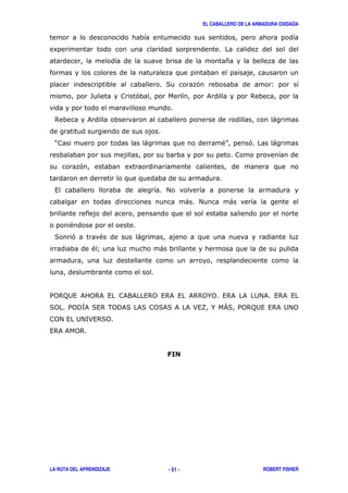 EL CABALLERO DE LA ARMADURA OXIDADA
LA RUTA DEL APRENDIZAJE ROBERT FISHER- 51 -
8
*
( ' 3
- ' & $
$ & )
? ) "@ ' )
' 8
, #
) # )
"
( ' " )
"A )
/0$;2, & 0$& , &9& ,$0 ,$& , &$$0%0 ,$& & 2#& ,$& ,
(0 /0!B&(,$ .0!&( &( 0(&(& &>,C % D( /0$;2,,$&2#0
0#, 2#<>,$(0
,$&& 0$
 