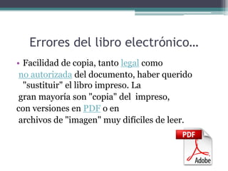 Errores del libro electrónico…
• Facilidad de copia, tanto legal como
 no autorizada del documento, haber querido
  "sustituir" el libro impreso. La
 gran mayoría son "copia" del impreso,
con versiones en PDF o en
 archivos de "imagen" muy difíciles de leer.
 
