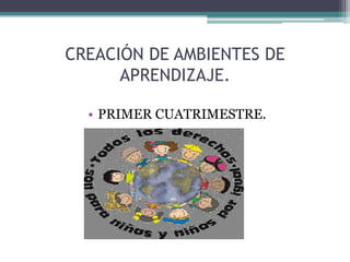 CREACIÓN DE AMBIENTES DE
      APRENDIZAJE.

  • PRIMER CUATRIMESTRE.
 