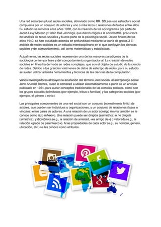 Una red social (en plural, redes sociales, abreviado como RR. SS.)​es una estructura social
compuesta por un conjunto de actores y uno o más lazos o relaciones definidos entre ellos.
Su estudio se remonta a los años 1930, con la creación de los sociogramas por parte de
Jacob Levy Moreno y Helen Hall Jennings, que dieron origen a la sociometría, precursora
del análisis de redes sociales y buena parte de la psicología social. Desde finales de los
años 1940, se han estudiado además en profundidad mediante la teoría de grafos.3​El
análisis de redes sociales es un estudio interdisciplinario en el que confluyen las ciencias
sociales y del comportamiento, así como matemáticas y estadísticas.
Actualmente, las redes sociales representan uno de los mayores paradigmas de la
sociología contemporánea y del comportamiento organizacional. La creación de redes
sociales en línea ha derivado en redes complejas, que son el objeto de estudio de la ciencia
de redes. Debido a los grandes volúmenes de datos de este tipo de redes, para su estudio
se suelen utilizar además herramientas y técnicas de las ciencias de la computación.
Varios investigadores atribuyen la acuñación del término «red social» al antropólogo social
John Arundel Barnes,​quien lo comenzó a utilizar sistemáticamente a partir de un artículo
publicado en 1954, para aunar conceptos tradicionales de las ciencias sociales, como son
los grupos sociales delimitados (por ejemplo, tribus o familias) y las categorías sociales (por
ejemplo, el género o etnia).​
Las principales componentes de una red social son un conjunto (normalmente finito) de
actores, que pueden ser individuos u organizaciones, y un conjunto de relaciones (lazos o
vínculos) entre pares de actores. A una relación de un actor consigo mismo también se le
conoce como lazo reflexivo.​Una relación puede ser dirigida (asimétrica) o no dirigida
(simétrica), y dicotómica (e.g., la relación de amistad, «es amigo de») o valorada (e.g., la
relación «grado de parentesco»). A las propiedades de cada actor (e.g., su nombre, género,
ubicación, etc.) se les conoce como atributos.
 