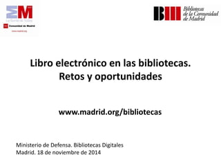 Libro electrónico en las bibliotecas. Retos y oportunidades 
www.madrid.org/bibliotecas 
Ministerio de Defensa. Bibliotecas Digitales 
Madrid. 18 de noviembrede 2014  