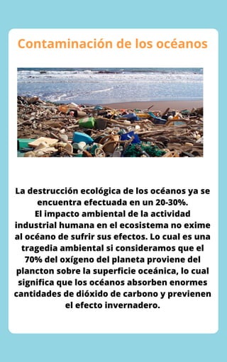 Contaminación de los océanos
La destrucción ecológica de los océanos ya se
encuentra efectuada en un 20-30%.
El impacto ambiental de la actividad
industrial humana en el ecosistema no exime
al océano de sufrir sus efectos. Lo cual es una
tragedia ambiental si consideramos que el
70% del oxígeno del planeta proviene del
plancton sobre la superficie oceánica, lo cual
significa que los océanos absorben enormes
cantidades de dióxido de carbono y previenen
el efecto invernadero.
 