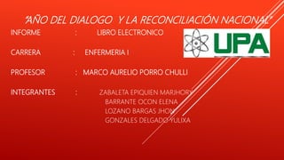 “AÑO DEL DIALOGO Y LA RECONCILIACIÓN NACIONAL”
INFORME : LIBRO ELECTRONICO
CARRERA : ENFERMERIA I
PROFESOR : MARCO AURELIO PORRO CHULLI
INTEGRANTES : ZABALETA EPIQUIEN MARJHORY
BARRANTE OCON ELENA
LOZANO BARGAS JHON
GONZALES DELGADO YULIXA
 