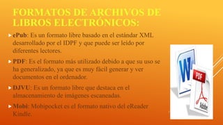 FORMATOS DE ARCHIVOS DE
LIBROS ELECTRÓNICOS:
ePub: Es un formato libre basado en el estándar XML
desarrollado por el IDPF y que puede ser leído por
diferentes lectores.
PDF: Es el formato más utilizado debido a que su uso se
ha generalizado, ya que es muy fácil generar y ver
documentos en el ordenador.
DJVU: Es un formato libre que destaca en el
almacenamiento de imágenes escaneadas.
Mobi: Mobipocket es el formato nativo del eReader
Kindle.
 