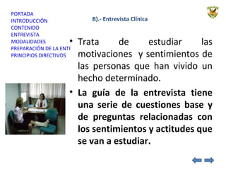B).- Entrevista Clínica Trata de estudiar las motivaciones  y sentimientos de las personas que han vivido un hecho determinado. La guía de la entrevista tiene una serie de cuestiones base y de preguntas relacionadas con los sentimientos y actitudes que se van a estudiar.  