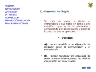 C).- Entrevista  No Dirigida Se trata de invitar y alentar al entrevistado a que hable en torno a una cuestión  que se le ha planteado , comenzando por donde quiera y diciendo lo que crea que es oportuno. Ventajas A).-  no es sensible a la diferencia de lenguaje entre el entrevistador y el entrevistado B).-  puede realizarse sin necesidad de tener un conocimiento previo  del nivel de información del entrevistado. 