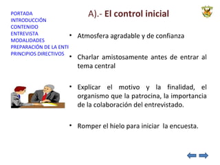 A).-  El control inicial Atmosfera agradable y de confianza  Charlar amistosamente antes de entrar al tema central Explicar el motivo y la finalidad, el organismo que la patrocina, la importancia de la colaboración del entrevistado. Romper el hielo para iniciar  la encuesta. 