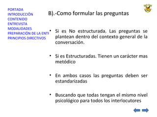 B).-Como formular las preguntas Si es No estructurada. Las preguntas se plantean dentro del contexto general de la conversación. Si es Estructuradas. Tienen un carácter mas metódico En ambos casos las preguntas deben ser estandarizadas  Buscando que todas tengan el mismo nivel psicológico para todos los interlocutores 