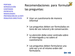 Recomendaciones para formular las preguntas: Usar un cuestionario de manera informal Las preguntas deben ser formuladas en tono de voz natural y de conversación.  La atención debe estar centrada sobre el interrogado y no sobre el cuestionario- Las preguntas deben formularse una sola vez y en el mismo orden del formulario. 