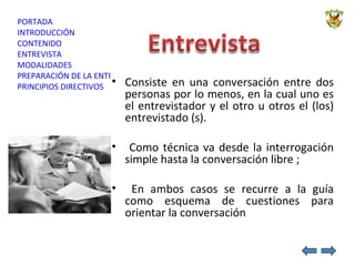 Consiste en una conversación entre dos personas por lo menos, en la cual uno es el entrevistador y el otro u otros el (los) entrevistado (s). Como técnica va desde la interrogación simple hasta la conversación libre ;  En ambos casos se recurre a la guía como esquema de cuestiones para orientar la conversación 