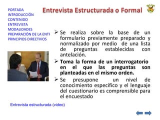 Se realiza sobre la base de un formulario previamente preparado y normalizado por medio  de una lista de preguntas establecidas con antelación. Toma la forma de un interrogatorio  en el que las preguntas son planteadas en el mismo orden. Se presupone  un nivel de conocimiento especifico y el lenguaje del cuestionario es comprensible para el encuestado Entrevista estructurada (video) 