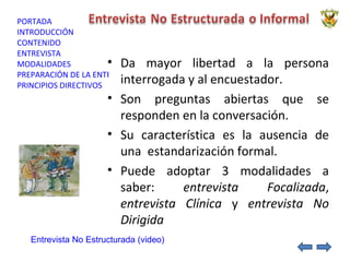 Da mayor libertad a la persona interrogada y al encuestador. Son preguntas abiertas que se responden en la conversación. Su característica es la ausencia de una  estandarización formal. Puede adoptar 3 modalidades a saber:  entrevista   Focalizada ,  entrevista Clínica  y  entrevista No Dirigida Entrevista No Estructurada (video) 