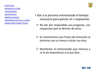 Dar a la persona entrevistada el tiempo   necesario para pensar en s respuestas. No dar por respondida una pregunta, con respuestas que se deriven de otras. Es conveniente usar frases de transición al terminar con un tema e iniciar con otro.  Manifestar al entrevistado que interesa y se le da importancia a lo que dice. 