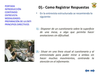 D).- Como Registrar Respuestas En la entrevista estructurada se recomienda lo siguiente: 1).-  Disponer de un cuestionario sobre la superficie de una mesa, o algo que permita hacer anotaciones sin dificultad. 2) .- Situar en una línea visual al cuestionario y al entrevistado para poder mirar a ambos sin hacer muchos movimientos, centrando la atención en el informante. 