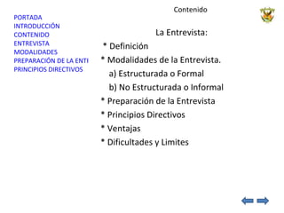 Contenido  La Entrevista:  * Definición  * Modalidades de la Entrevista. a) Estructurada o Formal b) No Estructurada o Informal * Preparación de la Entrevista * Principios Directivos * Ventajas * Dificultades y Limites 