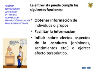 La entrevista puede cumplir las siguientes funciones: Obtener información  de individuos o grupos. Facilitar la información Influir sobre ciertos aspectos de la conducta  (opiniones, sentimientos etc.) o ejercer efecto terapéutico. 