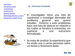 A).- Entrevista Focalizada El investigador tiene una lista de cuestiones a investigar derivadas del problema general que quiere estudiar.  Entorno a esos problemas hace una lista de tópicos en relación a los cuales se focaliza la entrevista, sin sujetarse a una estructura formalizada Se trata de analizar la experiencia que ha vivido una o varias personas sobre un hecho o fenómeno dado. 