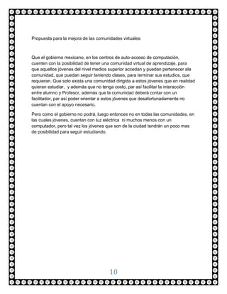 Propuesta para la mejora de las comunidades virtuales:



Que el gobierno mexicano, en los centros de auto-acceso de computación,
cuenten con la posibilidad de tener una comunidad virtual de aprendizaje, para
que aquellos jóvenes del nivel medios superior accedan y puedan pertenecer ala
comunidad, que puedan seguir teniendo clases, para terminar sus estudios, que
requieran. Que solo exista una comunidad dirigida a estos jóvenes que en realidad
quieran estudiar, y además que no tenga costo, par así facilitar la interacción
entre alumno y Profesor, además que la comunidad deberá contar con un
facilitador, par así poder orientar a estos jóvenes que desafortunadamente no
cuentan con el apoyo necesario.

Pero como el gobierno no podrá, luego entonces no en todas las comunidades, en
las cuales jóvenes, cuentan con luz eléctrica ni muchos menos con un
computador, pero tal vez los jóvenes que son de la ciudad tendrán un poco mas
de posibilidad para seguir estudiando.




                                      10
 