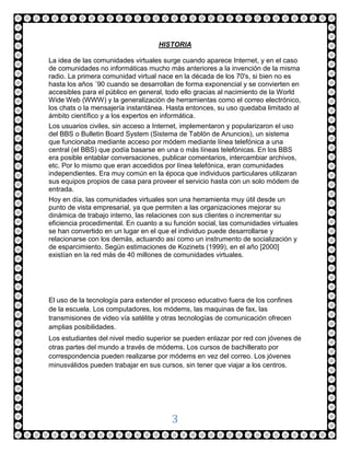 HISTORIA

La idea de las comunidades virtuales surge cuando aparece Internet, y en el caso
de comunidades no informáticas mucho más anteriores a la invención de la misma
radio. La primera comunidad virtual nace en la década de los 70's, si bien no es
hasta los años ´90 cuando se desarrollan de forma exponencial y se convierten en
accesibles para el público en general, todo ello gracias al nacimiento de la World
Wide Web (WWW) y la generalización de herramientas como el correo electrónico,
los chats o la mensajería instantánea. Hasta entonces, su uso quedaba limitado al
ámbito científico y a los expertos en informática.
Los usuarios civiles, sin acceso a Internet, implementaron y popularizaron el uso
del BBS o Bulletin Board System (Sistema de Tablón de Anuncios), un sistema
que funcionaba mediante acceso por módem mediante línea telefónica a una
central (el BBS) que podía basarse en una o más líneas telefónicas. En los BBS
era posible entablar conversaciones, publicar comentarios, intercambiar archivos,
etc. Por lo mismo que eran accedidos por línea telefónica, eran comunidades
independientes. Era muy común en la época que individuos particulares utilizaran
sus equipos propios de casa para proveer el servicio hasta con un solo módem de
entrada.
Hoy en día, las comunidades virtuales son una herramienta muy útil desde un
punto de vista empresarial, ya que permiten a las organizaciones mejorar su
dinámica de trabajo interno, las relaciones con sus clientes o incrementar su
eficiencia procedimental. En cuanto a su función social, las comunidades virtuales
se han convertido en un lugar en el que el individuo puede desarrollarse y
relacionarse con los demás, actuando así como un instrumento de socialización y
de esparcimiento. Según estimaciones de Kozinets (1999), en el año [2000]
existían en la red más de 40 millones de comunidades virtuales.




El uso de la tecnología para extender el proceso educativo fuera de los confines
de la escuela. Los computadores, los módems, las maquinas de fax, las
transmisiones de video vía satélite y otras tecnologías de comunicación ofrecen
amplias posibilidades.
Los estudiantes del nivel medio superior se pueden enlazar por red con jóvenes de
otras partes del mundo a través de módems. Los cursos de bachillerato por
correspondencia pueden realizarse por módems en vez del correo. Los jóvenes
minusválidos pueden trabajar en sus cursos, sin tener que viajar a los centros.




                                        3
 