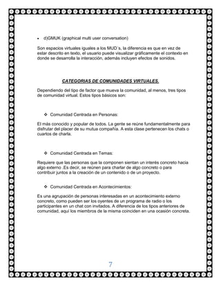    d)GMUK (graphical multi user conversation)

Son espacios virtuales iguales a los MUD´s, la diferencia es que en vez de
estar descrito en texto, el usuario puede visualizar gráficamente el contexto en
donde se desarrolla la interacción, además incluyen efectos de sonidos.




             CATEGORIAS DE COMUNIDADES VIRTUALES.

Dependiendo del tipo de factor que mueva la comunidad, al menos, tres tipos
de comunidad virtual. Estos tipos básicos son:



     Comunidad Centrada en Personas:

El más conocido y popular de todos. La gente se reúne fundamentalmente para
disfrutar del placer de su mutua compañía. A esta clase pertenecen los chats o
cuartos de charla.



     Comunidad Centrada en Temas:

Requiere que las personas que la componen sientan un interés concreto hacia
algo externo .Es decir, se reúnen para charlar de algo concreto o para
contribuir juntos a la creación de un contenido o de un proyecto.


     Comunidad Centrada en Acontecimientos:

Es una agrupación de personas interesadas en un acontecimiento externo
concreto, como pueden ser los oyentes de un programa de radio o los
participantes en un chat con invitados. A diferencia de los tipos anteriores de
comunidad, aquí los miembros de la misma coinciden en una ocasión concreta.




                                     7
 