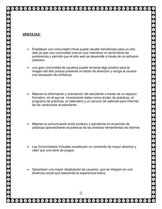 VENTAJAS:



     Establecer una comunidad virtual puede resultar beneficioso para un sitio
      web ya que una comunidad crea en sus miembros un sentimiento de
      pertenencia y permite que el sitio web se desarrolle a través de un esfuerzo
      colectivo.

     una gran comunidad de usuarios puede tornarse algo positivo para la
      imagen del sitio porque presenta un factor de atracción y otorga al usuario
      una sensación de confianza.




     Mejoran la información y orientación del estudiante a través de un espacio
      formativo, en el que se incorporarán datos como el plan de prácticas, el
      programa de prácticas, el calendario y un servicio de webmail para informar
      de las variaciones al estudiante.




     Mejoran la comunicación entre profesor y estudiante en el periodo de
      prácticas aprovechando el potencia de las diversas herramientas de internet




     Las Comunidades Virtuales constituyen un contenido de mayor atractivo y
      valor que una serie de juegos.




     Garantizan una mayor idealización de usuarios, que se integran en una
      dinámica social que trasciende la experiencia lúdica.




                                        8
 