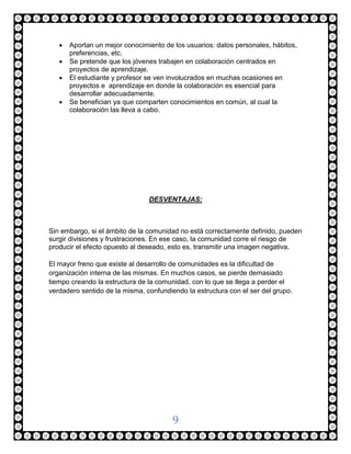    Aportan un mejor conocimiento de los usuarios: datos personales, hábitos,
       preferencias, etc.
      Se pretende que los jóvenes trabajen en colaboración centrados en
       proyectos de aprendizaje.
      El estudiante y profesor se ven involucrados en muchas ocasiones en
       proyectos e aprendizaje en donde la colaboración es esencial para
       desarrollar adecuadamente.
      Se benefician ya que comparten conocimientos en común, al cual la
       colaboración las lleva a cabo.




                                DESVENTAJAS:



Sin embargo, si el ámbito de la comunidad no está correctamente definido, pueden
surgir divisiones y frustraciones. En ese caso, la comunidad corre el riesgo de
producir el efecto opuesto al deseado, esto es, transmitir una imagen negativa.

El mayor freno que existe al desarrollo de comunidades es la dificultad de
organización interna de las mismas. En muchos casos, se pierde demasiado
tiempo creando la estructura de la comunidad, con lo que se llega a perder el
verdadero sentido de la misma, confundiendo la estructura con el ser del grupo.




                                        9
 