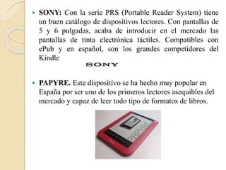 SONY: Con la serie PRS (Portable Reader System) tiene
un buen catálogo de dispositivos lectores. Con pantallas de
5 y 6 pulgadas, acaba de introducir en el mercado las
pantallas de tinta electrónica táctiles. Compatibles con
ePub y en español, son los grandes competidores del
Kindle
 PAPYRE. Este dispositivo se ha hecho muy popular en
España por ser uno de los primeros lectores asequibles del
mercado y capaz de leer todo tipo de formatos de libros.
 