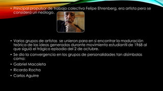 • Principal propulsor de trabajo colectivo Felipe Ehrenberg, era artista pero se
considera un neólogo.
• Varios grupos de artistas se unieron para en si encontrar la maduración
teórica de las ideas generadas durante movimiento estudiantil de 1968 al
que siguió el trágico episodio del 2 de octubre.
• Se dio la convergencia en los grupos de personalidades tan disímbolas
como:
• Gabriel Macoleta
• Ricardo Rocha
• Carlos Aguirre
 