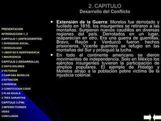 2. CAPITULO Desarrollo del Conflicto Extensión de la Guerra : Morelos fue derrotado y fucilado en 1816. los insurgentes se retiraron a las montañas. Surgieron nuevos caudillos en diversas regiones del país. Derrotados en un lugar, reaparecían en otro. Era una guerra de guerrillas. Bravo, Rayón y Verduzco fueron hechos prisioneros. Vicente guerrero se refugio en las montañas del Sur y prosiguió la lucha. En todo el continente americano se dieron movimientos de independencia. Solo en México los ejércitos insurgentes tuvieron la participación de amplios populares. El ejemplo de Hidalgo y Morelos atrajo a la población pobre victima de la injusticia colonial.  