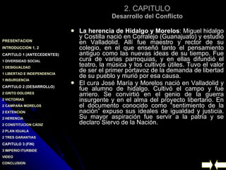 2. CAPITULO Desarrollo del Conflicto La herencia de Hidalgo y Morelos : Miguel hidalgo y Costilla nació en Corralejo (Guanajuato) y estudió en Valladolid. Allí fue maestro y rector de su colegio, en el que enseñó tanto el pensamiento antiguo como las nuevas ideas de su tiempo. Fue cura de varias parroquias, y en ellas difundió el teatro, la música y los cultivos útiles. Tuvo el valor de ser el primer portavoz de la demanda de libertad de su pueblo y murió por esa causa. El cura José María y Morelos nació en Valladolid y fue alumno de hidalgo. Cultivó el campo y fue arriero. Se convirtió en el genio de la guerra insurgente y en el alma del proyecto libertario. En el documento conocido como “sentimiento de la nación” expuso sus ideales de igualdad y justicia. Su mayor aspiración fue servir a la patria y se declaro Siervo de la Nación. 