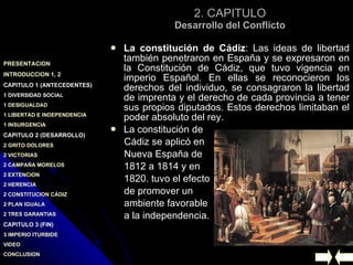 2. CAPITULO Desarrollo del Conflicto La constitución de Cádiz : Las ideas de libertad también penetraron en España y se expresaron en la Constitución de Cádiz, que tuvo vigencia en imperio Español. En ellas se reconocieron los derechos del individuo, se consagraron la libertad de imprenta y el derecho de cada provincia a tener sus propios diputados. Estos derechos limitaban el poder absoluto del rey.  La constitución de  Cádiz se aplicó en  Nueva España de  1812 a 1814 y en  1820. tuvo el efecto  de promover un  ambiente favorable  a la independencia. 