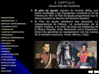 2. CAPITULO Desarrollo del Conflicto El plan de Iguala : Agustín de Iturbide Militar que había combatido a los insurgentes, proclamó el 24 de Febrero de 1821 el Plan de Iguala proponiendo que la Nueva España se liberara del dominio Español. El Plan de Iguala establecía tres garantías: La independencia de México, La conservación de la religión Católica, y la unión de todos los habitantes de la Nueva España, tanto Mexicanos como Españoles. Estas tres garantías se representaron con los colores de la bandera mexicana: Verde, Blanco y Rojo. 