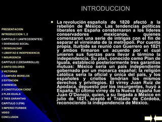 INTRODUCCION La revolución española de 1820 afectó a la rebelión de México. Las tendencias políticas liberales en España consternaron a los líderes conservadores mexicanos, quienes comenzaron una serie de intrigas con el fin de separar el virreinato de la metrópoli. Por cuenta propia, Iturbide se reunió con Guerrero en 1821 y ambos firmaron un acuerdo por el cual unieron sus fuerzas para llevar a término la independencia. Su plan, conocido como Plan de Iguala, estableció posteriormente tres garantías mutuas: México sería un país independiente gobernado por un monarca español; la religión católica sería la oficial y única del país, y los españoles y criollos tendrían los mismos derechos y privilegios. El virrey Juan Ruiz de Apodaca, depuesto por los insurgentes, huyó a España. El último virrey de la Nueva España fue Juan O’Donojú, quien, a su llegada a México en julio de 1821, aceptó el Tratado de Córdoba, reconociendo la independencia de México.   